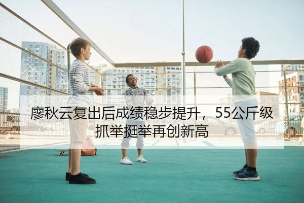 廖秋云复出后成绩稳步提升，55公斤级抓举挺举再创新高