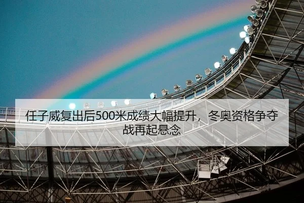 任子威复出后500米成绩大幅提升，冬奥资格争夺战再起悬念